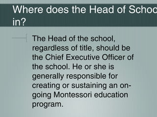 Where does the Head of Schoo
in?
The Head of the school,
regardless of title, should be
the Chief Executive Officer of
the school. He or she is
generally responsible for
creating or sustaining an on-
going Montessori education
program.
 