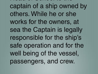 Head of School to the
captain of a ship owned by
others. While he or she
works for the owners, at
sea the Captain is legally
responsible for the ship’s
safe operation and for the
well being of the vessel,
passengers, and crew.
 