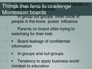 Things that tend to challenge
Montessori boards
• Limited sense of the school’s identity or
even its previous history
In group out groups inner circle of
people in the know power influence
Parents on board often trying to
watchdog for their kids
• Board leakage of confidential
information
• In-groups and out-groups
• Tendency to apply business world
mindset to education
 