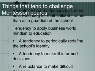 influence
Parents on board often serve as more
as a watchdog for their children, rather
than as a guardian of the school
Tendency to apply business world
mindset to education
• A tendency to periodically redefine
the school’s identity
• A tendency to make ill informed
decisions
• A reluctance to make difficult
Things that tend to challenge
Montessori boards
 