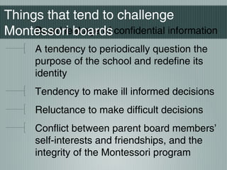Board leakage of confidential information
A tendency to periodically question the
purpose of the school and redefine its
identity
Tendency to make ill informed decisions
Reluctance to make difficult decisions
Conflict between parent board members’
self-interests and friendships, and the
integrity of the Montessori program
Things that tend to challenge
Montessori boards
 