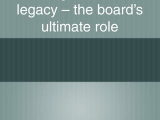 legacy – the board’s
ultimate role
 