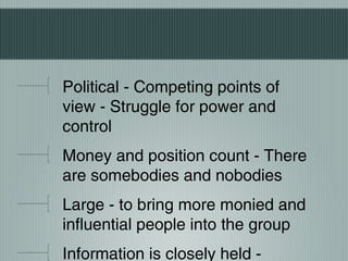 Political - Competing points of
view - Struggle for power and
control
Money and position count - There
are somebodies and nobodies
Large - to bring more monied and
influential people into the group
Information is closely held -
 