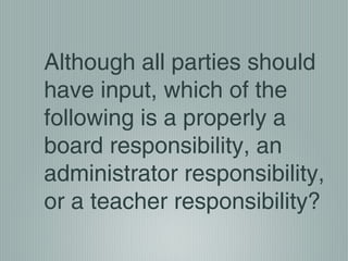 Although all parties should
have input, which of the
following is a properly a
board responsibility, an
administrator responsibility,
or a teacher responsibility?
 