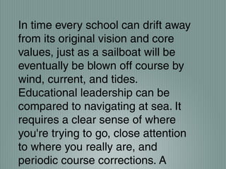 In time every school can drift away
from its original vision and core
values, just as a sailboat will be
eventually be blown off course by
wind, current, and tides.
Educational leadership can be
compared to navigating at sea. It
requires a clear sense of where
you're trying to go, close attention
to where you really are, and
periodic course corrections. A
 