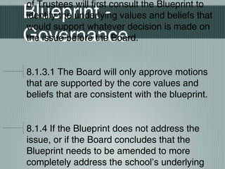 Blueprint -
Governance
of Trustees will first consult the Blueprint to
identify the underlying values and beliefs that
would support whatever decision is made on
the issue before the Board.
8.1.3.1 The Board will only approve motions
that are supported by the core values and
beliefs that are consistent with the blueprint.
8.1.4 If the Blueprint does not address the
issue, or if the Board concludes that the
Blueprint needs to be amended to more
completely address the school’s underlying
 
