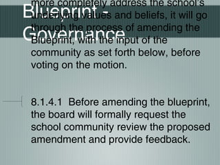 Blueprint -
Governance
more completely address the school’s
underlying values and beliefs, it will go
through the process of amending the
Blueprint, with the input of the
community as set forth below, before
voting on the motion.
8.1.4.1 Before amending the blueprint,
the board will formally request the
school community review the proposed
amendment and provide feedback.
 