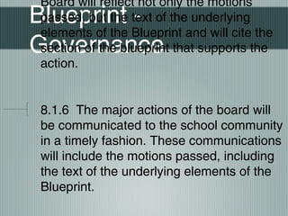 Blueprint -
Governance
Board will reflect not only the motions
passed, but the text of the underlying
elements of the Blueprint and will cite the
section of the blueprint that supports the
action.
8.1.6 The major actions of the board will
be communicated to the school community
in a timely fashion. These communications
will include the motions passed, including
the text of the underlying elements of the
Blueprint.
 