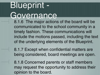 Blueprint -
Governance
8.1.6 The major actions of the board will be
communicated to the school community in a
timely fashion. These communications will
include the motions passed, including the text
of the underlying elements of the Blueprint.
8.1.7 Except when confidential matters are
being considered, board meetings are open.
8.1.8 Concerned parents or staff members
may request the opportunity to address their
opinion to the board.
 