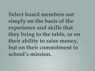 Select board members not
simply on the basis of the
experience and skills that
they bring to the table, or on
their ability to raise money,
but on their commitment to
school’s mission.
 