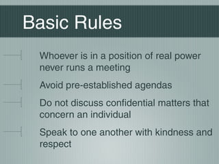 Basic Rules
Whoever is in a position of real power
never runs a meeting
Avoid pre-established agendas
Do not discuss confidential matters that
concern an individual
Speak to one another with kindness and
respect
 