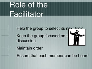 Role of the
Facilitator
Help the group to select its next topic
Keep the group focused on the
discussion
Maintain order
Ensure that each member can be heard
 