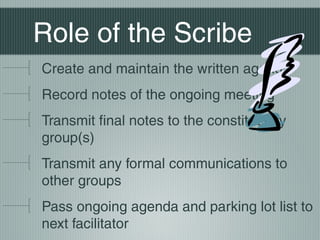 Role of the Scribe
Create and maintain the written agenda
Record notes of the ongoing meeting
Transmit final notes to the constituency
group(s)
Transmit any formal communications to
other groups
Pass ongoing agenda and parking lot list to
next facilitator
 