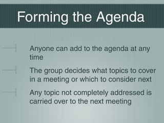 Forming the Agenda
Anyone can add to the agenda at any
time
The group decides what topics to cover
in a meeting or which to consider next
Any topic not completely addressed is
carried over to the next meeting
 