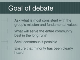 Goal of debate
Ask what is most consistent with the
group’s mission and fundamental values
What will serve the entire community
best in the long run?
Seek consensus if possible
Ensure that minority has been clearly
heard
 