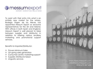 To assist with their entry into what is an
entirely new market for the winery,
Bodega Virgen de las Nieves has
appointed Messum Export as exclusive
representatives for the UK and Ireland.
With offices in both Spain and England,
Messum Export is well placed to liaise
between supplier and distributor in
addition to offering various ancillary
marketing and promotional support
services.


Benefits to Importer/Distributor:

   Proven Minimum Sales
   On-going sales generation
   Consumer-centric marketing support
   Supplier /Distributor liaison
   Linguistic services
                                             www.messumexport.com
                                             info@messumexport.com
                                                    0034 675 367 638
 