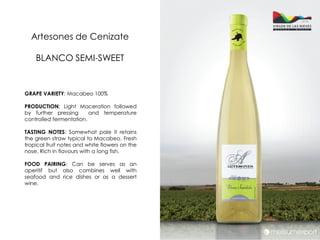 Artesones de Cenizate

    BLANCO SEMI-SWEET


GRAPE VARIETY: Macabeo 100%

PRODUCTION: Light Maceration followed
by further pressing      and temperature
controlled fermentation.

TASTING NOTES: Somewhat pale it retains
the green straw typical to Macabeo. Fresh
tropical fruit notes and white flowers on the
nose. Rich in flavours with a long fish.

FOOD PAIRING: Can be serves as an
aperitif but also combines well with
seafood and rice dishes or as a dessert
wine.
 