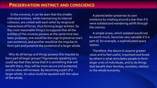 In the universe, it can be seen that the smaller
individual entities, while maintaining its internal
cohesion, are united with each other by reciprocal
interactions of forces, thus forming larger entities. So
the most reasonable thing is to suppose that all the
entities of the universe possess at the same time two
basic purposes; one would be the urge to preserve one's
own existence, and another would be the impulse to
form part and preserve the existence of a larger whole.
Why do all beings and things possess this impulse to
form part of larger groups? Figuratively speaking you
could say that they sense that it is something that will
benefit them, they will be more secure and protected,
and its value will increase. By becoming a part of a
larger whole, its value could be equated with the value
of the whole.
A planet better preserves its own
existence by rotating around a star than if it
were isolated and wandering adrift through
the cosmos.
A simple screw, which isolated would not
be worth much, becomes very valuable if it is
part of, for example, a sophisticated space
station.
Therefore, the desire to acquire greater
value and to feel useful, important and loved
by others is what stimulates people to form
larger units of individuals, and to do things
that benefit their families, societies, nations
or the whole humanity.
PRESERVATION INSTINCT AND CONSCIENCE
 