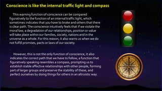 This warning function of conscience can be compared
figuratively to the function of an internal traffic light, which
sometimes indicates that you have to brake and others that there
is clear path.The conscience intuitively feels that if we violate the
moral law, a degradation of our relationships, position or value
will take place within our families, society, nations and in the
universe as a whole. For this reason, it also warns us when we do
not fulfill promises, pacts or laws of our society.
However, this is not the only function of conscience, it also
indicates the correct path that we have to follow, a function that
figuratively speaking resembles a compass, prompting us to
establish stable affective relationships with other people, forming
part of larger groups and preserve the stability of these, and
perfect ourselves by doing things for others in an altruistic way.
Conscience is like the internal traffic light and compass
 