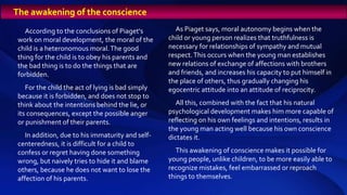 According to the conclusions of Piaget's
work on moral development, the moral of the
child is a heteronomous moral.The good
thing for the child is to obey his parents and
the bad thing is to do the things that are
forbidden.
For the child the act of lying is bad simply
because it is forbidden, and does not stop to
think about the intentions behind the lie, or
its consequences, except the possible anger
or punishment of their parents.
In addition, due to his immaturity and self-
centeredness, it is difficult for a child to
confess or regret having done something
wrong, but naively tries to hide it and blame
others, because he does not want to lose the
affection of his parents.
As Piaget says, moral autonomy begins when the
child or young person realizes that truthfulness is
necessary for relationships of sympathy and mutual
respect.This occurs when the young man establishes
new relations of exchange of affections with brothers
and friends, and increases his capacity to put himself in
the place of others, thus gradually changing his
egocentric attitude into an attitude of reciprocity.
All this, combined with the fact that his natural
psychological development makes him more capable of
reflecting on his own feelings and intentions, results in
the young man acting well because his own conscience
dictates it.
This awakening of conscience makes it possible for
young people, unlike children, to be more easily able to
recognize mistakes, feel embarrassed or reproach
things to themselves.
The awakening of the conscience
 