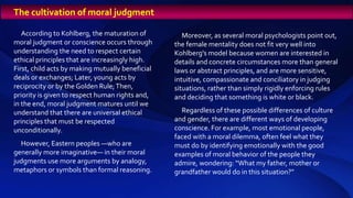 According to Kohlberg, the maturation of
moral judgment or conscience occurs through
understanding the need to respect certain
ethical principles that are increasingly high.
First, child acts by making mutually beneficial
deals or exchanges; Later, young acts by
reciprocity or by the Golden Rule;Then,
priority is given to respect human rights and,
in the end, moral judgment matures until we
understand that there are universal ethical
principles that must be respected
unconditionally.
However, Eastern peoples —who are
generally more imaginative— in their moral
judgments use more arguments by analogy,
metaphors or symbols than formal reasoning.
Moreover, as several moral psychologists point out,
the female mentality does not fit very well into
Kohlberg's model because women are interested in
details and concrete circumstances more than general
laws or abstract principles, and are more sensitive,
intuitive, compassionate and conciliatory in judging
situations, rather than simply rigidly enforcing rules
and deciding that something is white or black.
Regardless of these possible differences of culture
and gender, there are different ways of developing
conscience. For example, most emotional people,
faced with a moral dilemma, often feel what they
must do by identifying emotionally with the good
examples of moral behavior of the people they
admire, wondering: “What my father, mother or
grandfather would do in this situation?”
The cultivation of moral judgment
 