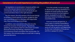 Conscience is of crucial importance in solving the problem of moral evil
No legislation or social system, however perfect, can
control the deviant desires that are behind evil or
criminal acts. Only the conscience of individuals can
control and direct them in the right direction.
For this reason, the only solution is for human beings
to achieve a moral maturity in which, guided by their
own consciences and in a voluntary and responsible
way, they avoid doing wrong things.
In addition, own conscience is the only one who
knows the situation of each person. Figuratively
speaking, one could say that he is the wisest counselor
because he knows the feelings, intentions and
circumstances of each one better than anyone else. For
this reason, the conscience plays a crucial role in making
personal decisions.
From the outside, no one can judge
or decide what a person should do in a
situation of moral conflict by simply
applying a priority list of principles or
values, as people try to do in the
education based on Kohlberg’s famous
moral dilemmas.
From our human perspective, in
many cases it is almost impossible to
morally judge many actions, since the
same act can be good or evil depending
on the inner motivation of the person,
and this is opaque for others.
 