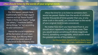 For this reason, people have
traditionally held in high regard
maxims such as “know thyself,”
“look in thine own heart,” “judge
not others,” “meditate before
doing things," or “act according
to your conscience.”
Hence the crucial importance
of the formation of one's own
conscience. Sun Myung Moon
highlights this great value of
conscience in the following way.
«Now the time for us to listen to someone else’s
words has passed. Rather than the words of a brilliant
teacher thousands of times greater than you, or any
other truth in the world, you should listen to the words
of your original mind [innate conscience].
No matter how much you have heard from it, you
should return repeatedly to listen some more.Then
you would receive something of infinite magnitude
from it, something unimaginable, which would reveal
the greatest secrets of the creation.»
Sun Myung Moon, Speech Collection Books, Seoul,
HSA-UWC, 7:201, (September 6, 1959).
«You should listen to the words of your original mind»
 