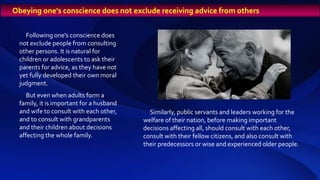 Following one's conscience does
not exclude people from consulting
other persons. It is natural for
children or adolescents to ask their
parents for advice, as they have not
yet fully developed their own moral
judgment.
But even when adults form a
family, it is important for a husband
and wife to consult with each other,
and to consult with grandparents
and their children about decisions
affecting the whole family.
Obeying one's conscience does not exclude receiving advice from others
Similarly, public servants and leaders working for the
welfare of their nation, before making important
decisions affecting all, should consult with each other,
consult with their fellow citizens, and also consult with
their predecessors or wise and experienced older people.
 