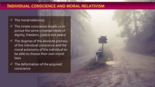  The moral relativism
 The innate conscience impels us to
pursue the same universal ideals of
dignity, freedom, justice and peace
 The dogmas of the absolute primacy
of the individual conscience and the
moral autonomy of the individual to
be able to choose their own moral
laws
 The deformation of the acquired
conscience
INDIVIDUAL CONSCIENCE AND MORAL RELATIVISM
 