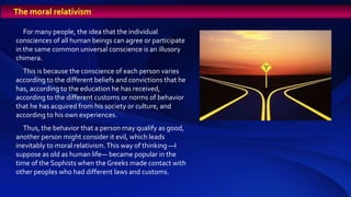 For many people, the idea that the individual
consciences of all human beings can agree or participate
in the same common universal conscience is an illusory
chimera.
This is because the conscience of each person varies
according to the different beliefs and convictions that he
has, according to the education he has received,
according to the different customs or norms of behavior
that he has acquired from his society or culture, and
according to his own experiences.
Thus, the behavior that a person may qualify as good,
another person might consider it evil, which leads
inevitably to moral relativism.This way of thinking —I
suppose as old as human life— became popular in the
time of the Sophists when the Greeks made contact with
other peoples who had different laws and customs.
The moral relativism
 