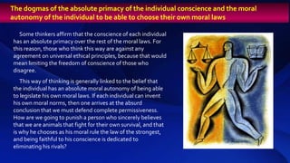 Some thinkers affirm that the conscience of each individual
has an absolute primacy over the rest of the moral laws. For
this reason, those who think this way are against any
agreement on universal ethical principles, because that would
mean limiting the freedom of conscience of those who
disagree.
This way of thinking is generally linked to the belief that
the individual has an absolute moral autonomy of being able
to legislate his own moral laws. If each individual can invent
his own moral norms, then one arrives at the absurd
conclusion that we must defend complete permissiveness.
How are we going to punish a person who sincerely believes
that we are animals that fight for their own survival, and that
is why he chooses as his moral rule the law of the strongest,
and being faithful to his conscience is dedicated to
eliminating his rivals?
The dogmas of the absolute primacy of the individual conscience and the moral
autonomy of the individual to be able to choose their own moral laws
 