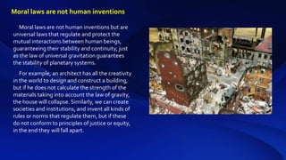 Moral laws are not human inventions but are
universal laws that regulate and protect the
mutual interactions between human beings,
guaranteeing their stability and continuity, just
as the law of universal gravitation guarantees
the stability of planetary systems.
For example, an architect has all the creativity
in the world to design and construct a building,
but if he does not calculate the strength of the
materials taking into account the law of gravity,
the house will collapse. Similarly, we can create
societies and institutions, and invent all kinds of
rules or norms that regulate them, but if these
do not conform to principles of justice or equity,
in the end they will fall apart.
Moral laws are not human inventions
 