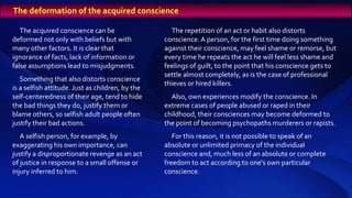 The acquired conscience can be
deformed not only with beliefs but with
many other factors. It is clear that
ignorance of facts, lack of information or
false assumptions lead to misjudgments.
Something that also distorts conscience
is a selfish attitude. Just as children, by the
self-centeredness of their age, tend to hide
the bad things they do, justify them or
blame others, so selfish adult people often
justify their bad actions.
A selfish person, for example, by
exaggerating his own importance, can
justify a disproportionate revenge as an act
of justice in response to a small offense or
injury inferred to him.
The repetition of an act or habit also distorts
conscience.A person, for the first time doing something
against their conscience, may feel shame or remorse, but
every time he repeats the act he will feel less shame and
feelings of guilt, to the point that his conscience gets to
settle almost completely, as is the case of professional
thieves or hired killers.
Also, own experiences modify the conscience. In
extreme cases of people abused or raped in their
childhood, their consciences may become deformed to
the point of becoming psychopaths murderers or rapists.
For this reason, it is not possible to speak of an
absolute or unlimited primacy of the individual
conscience and, much less of an absolute or complete
freedom to act according to one's own particular
conscience.
The deformation of the acquired conscience
 