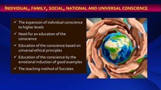  The expansion of individual conscience
to higher levels
 Need for an education of the
conscience
 Education of the conscience based on
universal ethical principles
 Education of the conscience by the
emotional induction of good examples
 The teaching method of Socrates
INDIVIDUAL, FAMILY, SOCIAL, NATIONAL AND UNIVERSAL CONSCIENCE
 