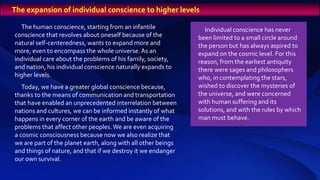 The human conscience, starting from an infantile
conscience that revolves about oneself because of the
natural self-centeredness, wants to expand more and
more, even to encompass the whole universe. As an
individual care about the problems of his family, society,
and nation, his individual conscience naturally expands to
higher levels.
Today, we have a greater global conscience because,
thanks to the means of communication and transportation
that have enabled an unprecedented interrelation between
nations and cultures, we can be informed instantly of what
happens in every corner of the earth and be aware of the
problems that affect other peoples.We are even acquiring
a cosmic consciousness because now we also realize that
we are part of the planet earth, along with all other beings
and things of nature, and that if we destroy it we endanger
our own survival.
Individual conscience has never
been limited to a small circle around
the person but has always aspired to
expand on the cosmic level. For this
reason, from the earliest antiquity
there were sages and philosophers
who, in contemplating the stars,
wished to discover the mysteries of
the universe, and were concerned
with human suffering and its
solutions, and with the rules by which
man must behave.
The expansion of individual conscience to higher levels
 
