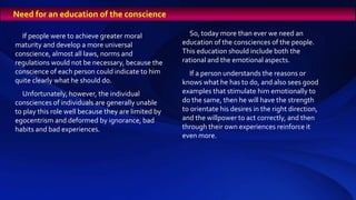 If people were to achieve greater moral
maturity and develop a more universal
conscience, almost all laws, norms and
regulations would not be necessary, because the
conscience of each person could indicate to him
quite clearly what he should do.
Unfortunately, however, the individual
consciences of individuals are generally unable
to play this role well because they are limited by
egocentrism and deformed by ignorance, bad
habits and bad experiences.
Need for an education of the conscience
So, today more than ever we need an
education of the consciences of the people.
This education should include both the
rational and the emotional aspects.
If a person understands the reasons or
knows what he has to do, and also sees good
examples that stimulate him emotionally to
do the same, then he will have the strength
to orientate his desires in the right direction,
and the willpower to act correctly, and then
through their own experiences reinforce it
even more.
 