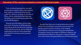 From a rational perspective, we need
an education based on basic assumptions
that make us understand what we are
made for, what our purpose or function in
life is, and to understand that there are
common universal ethical principles that
we should all respect.
Sharing common basic notions does
not mean, of course, to attain absolute
truth about all the secrets and mysteries
of life and the universe, but to adopt the
suppositions that are most reasonable
and useful for solving current practical
problems.
A proof that there are universal ethical principles,
which are not arbitrary conventions but are part of
human nature and the universe, is the striking
resemblance in ethical norms that were elaborated
throughout history by people of different religious and
philosophical traditions, who lived in cultures isolated
from each other with great differences of time and space.
Education of the conscience based on universal ethical principles
 