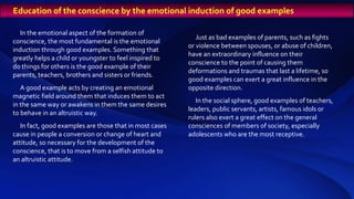 In the emotional aspect of the formation of
conscience, the most fundamental is the emotional
induction through good examples. Something that
greatly helps a child or youngster to feel inspired to
do things for others is the good example of their
parents, teachers, brothers and sisters or friends.
A good example acts by creating an emotional
magnetic field around them that induces them to act
in the same way or awakens in them the same desires
to behave in an altruistic way.
In fact, good examples are those that in most cases
cause in people a conversion or change of heart and
attitude, so necessary for the development of the
conscience, that is to move from a selfish attitude to
an altruistic attitude.
Just as bad examples of parents, such as fights
or violence between spouses, or abuse of children,
have an extraordinary influence on their
conscience to the point of causing them
deformations and traumas that last a lifetime, so
good examples can exert a great influence in the
opposite direction.
In the social sphere, good examples of teachers,
leaders, public servants, artists, famous idols or
rulers also exert a great effect on the general
consciences of members of society, especially
adolescents who are the most receptive.
Education of the conscience by the emotional induction of good examples
 