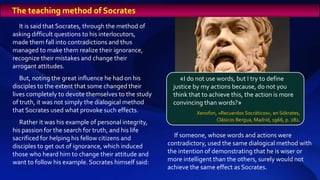 It is said that Socrates, through the method of
asking difficult questions to his interlocutors,
made them fall into contradictions and thus
managed to make them realize their ignorance,
recognize their mistakes and change their
arrogant attitudes.
But, noting the great influence he had on his
disciples to the extent that some changed their
lives completely to devote themselves to the study
of truth, it was not simply the dialogical method
that Socrates used what provoke such effects.
Rather it was his example of personal integrity,
his passion for the search for truth, and his life
sacrificed for helping his fellow citizens and
disciples to get out of ignorance, which induced
those who heard him to change their attitude and
want to follow his example. Socrates himself said:
If someone, whose words and actions were
contradictory, used the same dialogical method with
the intention of demonstrating that he is wiser or
more intelligent than the others, surely would not
achieve the same effect as Socrates.
«I do not use words, but I try to define
justice by my actions because, do not you
think that to achieve this, the action is more
convincing than words?»
Xenofon, «Recuerdos Socráticos», en Sókrates,
Clásicos Bergua, Madrid, 1966, p. 282.
The teaching method of Socrates
 