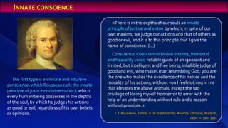 The first type is an innate and intuitive
conscience, which Rousseau calls the innate
principle of justice or divine instinct, which
every human being possesses in the depths
of the soul, by which he judges his actions
as good or evil, regardless of his own beliefs
or opinions.
«There is in the depths of our souls an innate
principle of justice and virtue by which, in spite of our
own maxims, we judge our actions and that of others as
good or evil, and it is to this principle that I give the
name of conscience. (...)
Conscience!Conscience! Divine instinct, immortal
and heavenly voice; reliable guide of an ignorant and
limited, but intelligent and free being; infallible judge of
good and evil, who makes man resembling God; you are
the one who makes the excellence of his nature and the
morality of his actions; without you I feel nothing in me
that elevates me above animals, except the sad
privilege of losing myself from error to error with the
help of an understanding without rule and a reason
without principle.»
J. J. Rousseau, Emilio, o De la educación, Alianza Editorial, Madrid,
1990, p. 390, 393.
INNATE CONSCIENCE
 