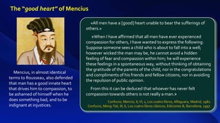 Mencius, in almost identical
terms to Rousseau, also defended
that man has a good innate heart
that drives him to compassion, to
be ashamed of himself when he
does something bad, and to be
indignant at injustices.
«All men have a [good] heart unable to bear the sufferings of
others.»
«When I have affirmed that all men have ever experienced
compassion for others, I have wanted to express the following:
Suppose someone sees a child who is about to fall into a well;
however wicked the man may be, he cannot avoid a hidden
feeling of fear and compassion within him; he will experience
these feelings in a spontaneous way, without thinking of obtaining
the gratitude of the parents of the child, nor in the congratulations
and compliments of his friends and fellow citizens, nor in avoiding
the repulsion of public opinion.
From this it can be deduced that whoever has never felt
compassion towards others is not really a man.»
Confucio, Mencio, II,VI, 1, Los cuatro libros, Alfaguara, Madrid, 1981.
Confucio, Meng-Tsé, III, 6, Los cuatro libros clásicos, Ediciones B, Barcelona, 1997.
The “good heart” of Mencius
 