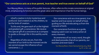 Sun Myung Moon, in many of his public lectures, often refers to this innate conscience or original
mind, emphasizing its function and the great value and importance it has for human beings.
«God's creation is truly mysterious and
profound. God created us as His children, to
be the lords of creation.
To this end, He gave each of us the highest
and greatest gift: a conscience. We receive
this special gift of a conscience as a compass
to guide us through life in this earthly world.
(…)
Regardless of who we are, from the
moment of our birth to the moment we die
we cannot escape the influence of our
conscience. (…)
Our conscience acts as a true parent, true
teacher and true owner on behalf of God,
guiding our life and educating us from the
moment of birth.
Our conscience functions as a guide,
keeping watch over our every action at
every moment.
Its awareness of our every word, thought
and deed precedes that of our parents, our
teachers and even God.»
Sun Myung Moon, Cheon Seong Gyeong 2014, Book
13, Ch. 2, Sec. 3.9.
“Our conscience acts as a true parent, true teacher and true owner on behalf of God”
 