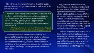 If human conscience were so conditioned by the
customs of the social environment, why have religious,
and social reformers in all ages and cultures always
confronted the traditions, laws and established social
conditions of their environment because they considered
them unjust, and fought to change them and establish
new ones?
Why, in almost all known cultures,
despite having lived isolated and distant
from each other, has it been considered
reprehensible to commit incest and
adultery, to lie, to kill, and to steal?Why
has human conscience not conformed to
customs such as human sacrifices,
cannibalism, class privileges, slavery and
exploitation, massacres and wars, and has
always sought freedom, equality, respect
for the dignity of all human beings?
The most reasonable explanation for all
this is that human beings have always
possessed an innate conscience that has
tirelessly driven them —in an intuitive
way, without knowing clearly why— to
establish ever more fair laws and to
achieve greater good or happiness for all.
Nevertheless, Montaigne himself, in this other quote,
admits that there is a good conscience or inclination to do
good in humans:
«There is a who knows what inclination to do well, that
produces an intimate enjoyment and a generous pride
that accompanies the good conscience; a decidedly
vicious soul may, perhaps, have a degree of self-
assurance, but will never attain such complacency and
satisfaction.»
Montaigne, Pensées diverses, cit. en F. Palazzi y S.S. Filippi, El
libro de los mil sabios, Dossat 2000, Madrid, 1995, c.1164, p. 151.
 