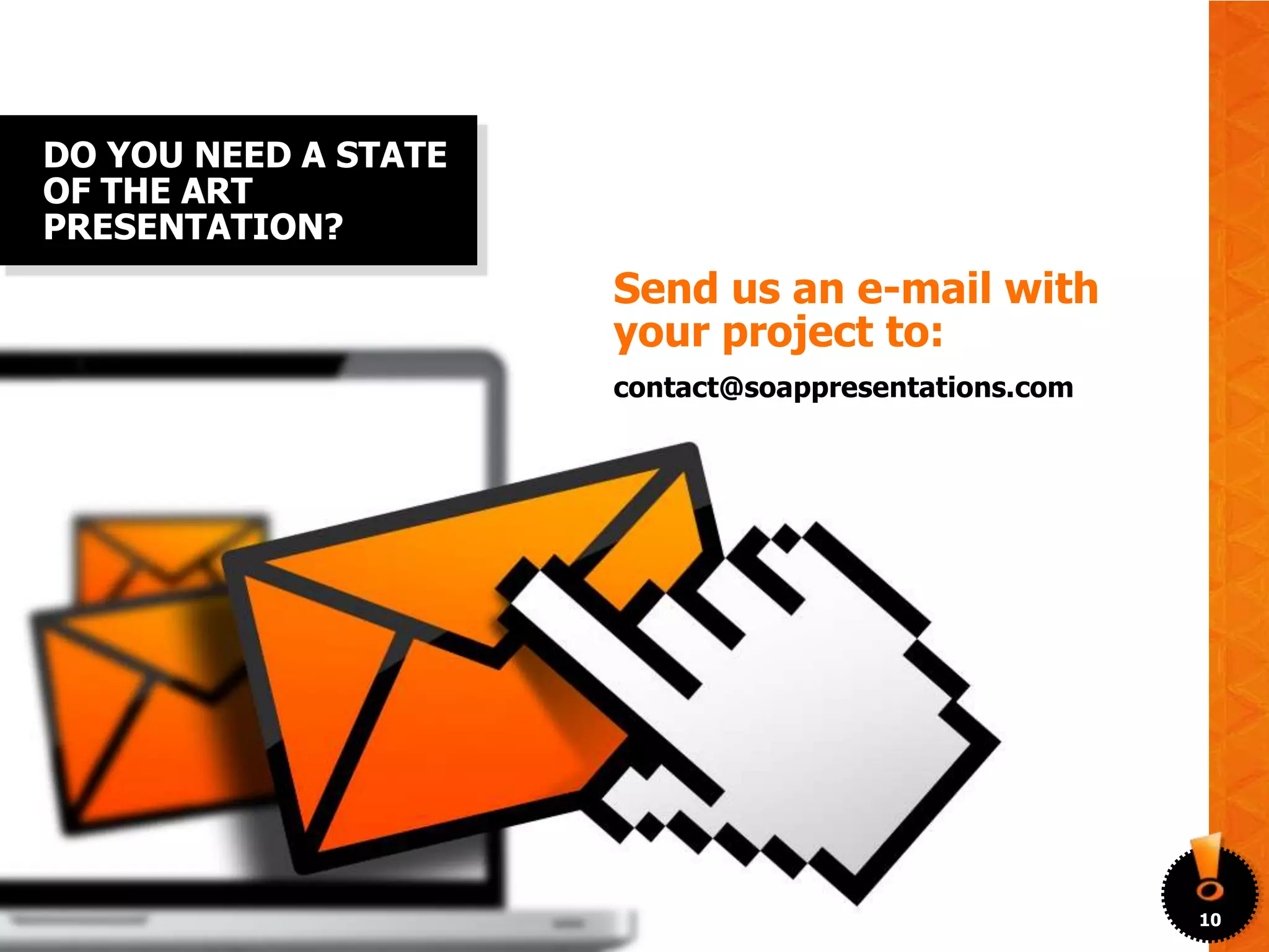 DO YOU NEED A STATE
OF THE ART
PRESENTATION?
                      Send us an e-mail with
                      your project to:
                      contact@soappresentations.com




                                                      10
 