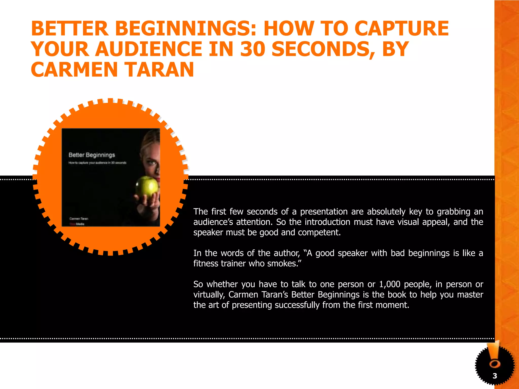 BETTER BEGINNINGS: HOW TO CAPTURE
YOUR AUDIENCE IN 30 SECONDS, BY
CARMEN TARAN




            The first few seconds of a presentation are absolutely key to grabbing an
            audience’s attention. So the introduction must have visual appeal, and the
            speaker must be good and competent.

            In the words of the author, “A good speaker with bad beginnings is like a
            fitness trainer who smokes.”

            So whether you have to talk to one person or 1,000 people, in person or
            virtually, Carmen Taran’s Better Beginnings is the book to help you master
            the art of presenting successfully from the first moment.




                                                                                         3
 
