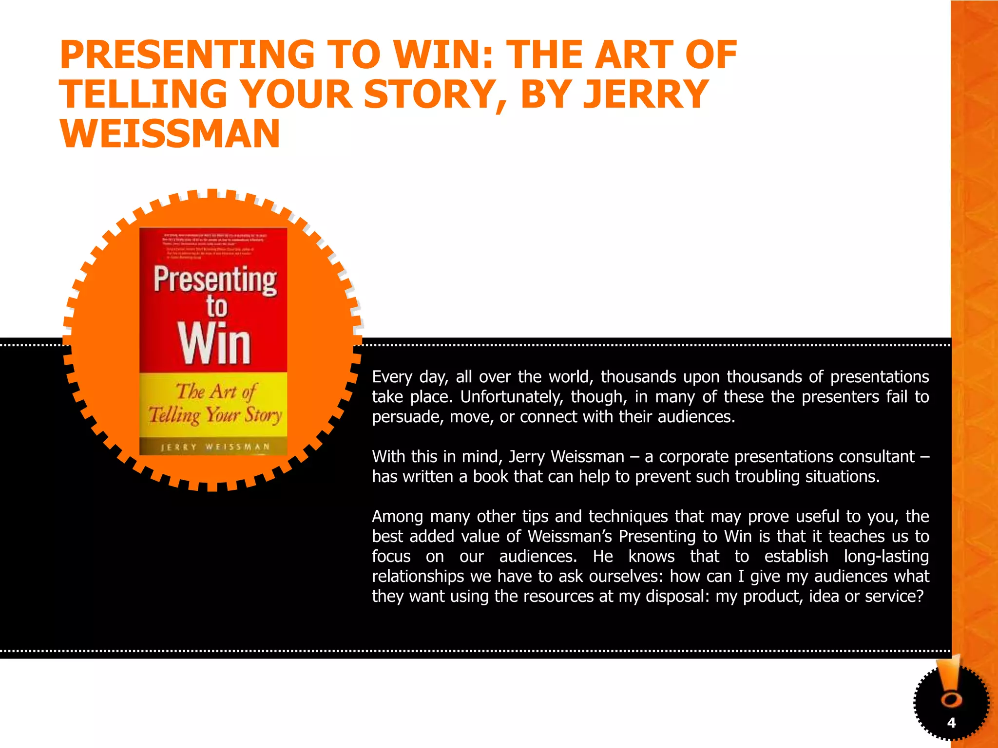 PRESENTING TO WIN: THE ART OF
TELLING YOUR STORY, BY JERRY
WEISSMAN




             Every day, all over the world, thousands upon thousands of presentations
             take place. Unfortunately, though, in many of these the presenters fail to
             persuade, move, or connect with their audiences.

             With this in mind, Jerry Weissman – a corporate presentations consultant –
             has written a book that can help to prevent such troubling situations.

             Among many other tips and techniques that may prove useful to you, the
             best added value of Weissman’s Presenting to Win is that it teaches us to
             focus on our audiences. He knows that to establish long-lasting
             relationships we have to ask ourselves: how can I give my audiences what
             they want using the resources at my disposal: my product, idea or service?




                                                                                          4
 