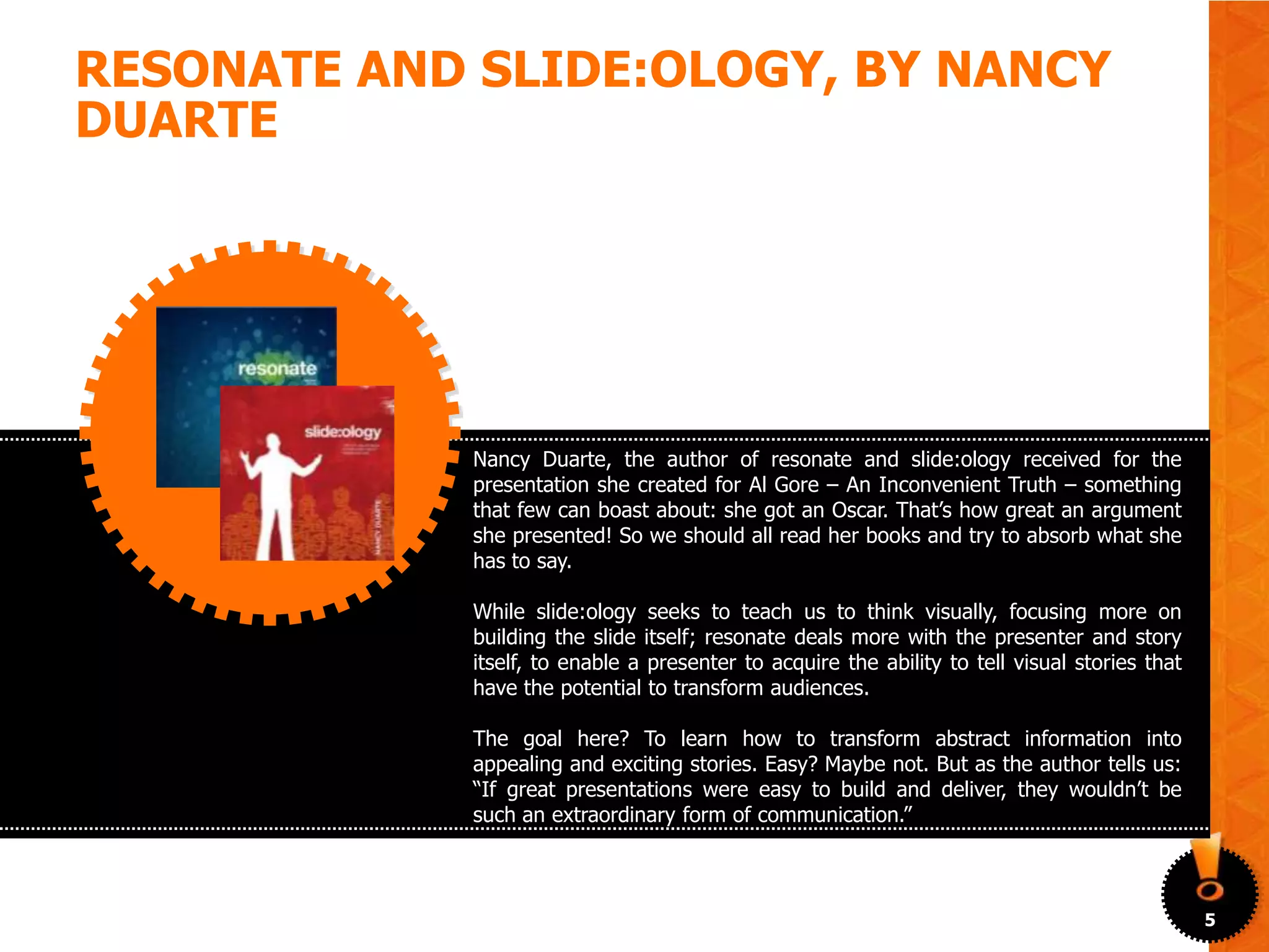 RESONATE AND SLIDE:OLOGY, BY NANCY
DUARTE




             Nancy Duarte, the author of resonate and slide:ology received for the
             presentation she created for Al Gore – An Inconvenient Truth – something
             that few can boast about: she got an Oscar. That’s how great an argument
             she presented! So we should all read her books and try to absorb what she
             has to say.

             While slide:ology seeks to teach us to think visually, focusing more on
             building the slide itself; resonate deals more with the presenter and story
             itself, to enable a presenter to acquire the ability to tell visual stories that
             have the potential to transform audiences.

             The goal here? To learn how to transform abstract information into
             appealing and exciting stories. Easy? Maybe not. But as the author tells us:
             “If great presentations were easy to build and deliver, they wouldn’t be
             such an extraordinary form of communication.”



                                                                                                5
 