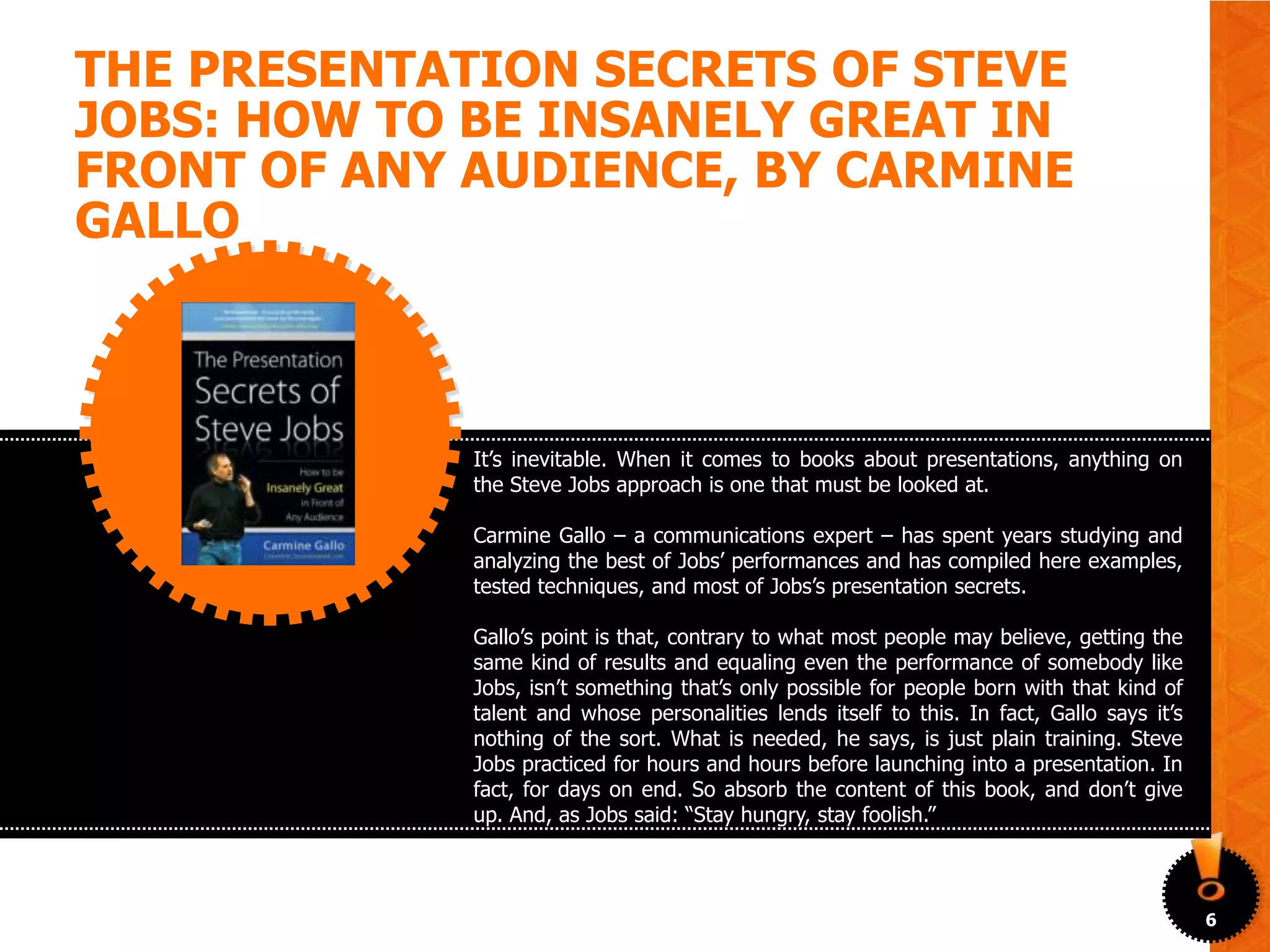 THE PRESENTATION SECRETS OF STEVE
JOBS: HOW TO BE INSANELY GREAT IN
FRONT OF ANY AUDIENCE, BY CARMINE
GALLO



             It’s inevitable. When it comes to books about presentations, anything on
             the Steve Jobs approach is one that must be looked at.

             Carmine Gallo – a communications expert – has spent years studying and
             analyzing the best of Jobs’ performances and has compiled here examples,
             tested techniques, and most of Jobs’s presentation secrets.

             Gallo’s point is that, contrary to what most people may believe, getting the
             same kind of results and equaling even the performance of somebody like
             Jobs, isn’t something that’s only possible for people born with that kind of
             talent and whose personalities lends itself to this. In fact, Gallo says it’s
             nothing of the sort. What is needed, he says, is just plain training. Steve
             Jobs practiced for hours and hours before launching into a presentation. In
             fact, for days on end. So absorb the content of this book, and don’t give
             up. And, as Jobs said: “Stay hungry, stay foolish.”



                                                                                             6
 