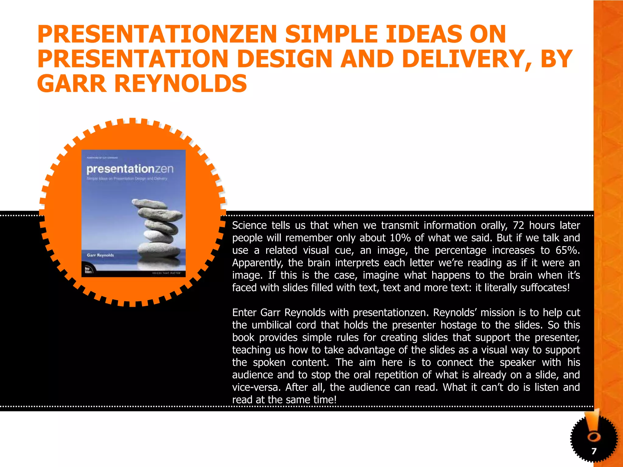 PRESENTATIONZEN SIMPLE IDEAS ON
PRESENTATION DESIGN AND DELIVERY, BY
GARR REYNOLDS




             Science tells us that when we transmit information orally, 72 hours later
             people will remember only about 10% of what we said. But if we talk and
             use a related visual cue, an image, the percentage increases to 65%.
             Apparently, the brain interprets each letter we’re reading as if it were an
             image. If this is the case, imagine what happens to the brain when it’s
             faced with slides filled with text, text and more text: it literally suffocates!

             Enter Garr Reynolds with presentationzen. Reynolds’ mission is to help cut
             the umbilical cord that holds the presenter hostage to the slides. So this
             book provides simple rules for creating slides that support the presenter,
             teaching us how to take advantage of the slides as a visual way to support
             the spoken content. The aim here is to connect the speaker with his
             audience and to stop the oral repetition of what is already on a slide, and
             vice-versa. After all, the audience can read. What it can’t do is listen and
             read at the same time!



                                                                                                7
 