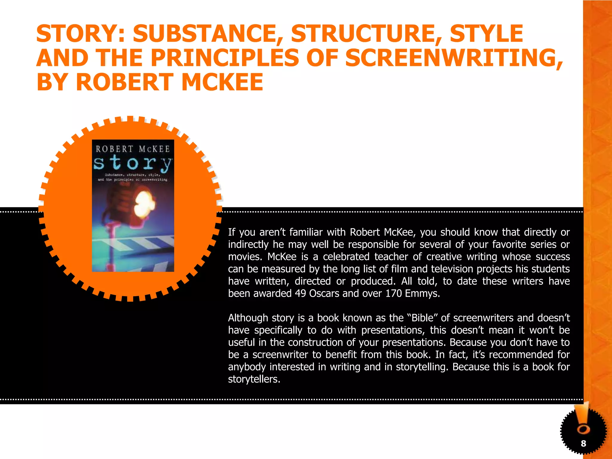 STORY: SUBSTANCE, STRUCTURE, STYLE
AND THE PRINCIPLES OF SCREENWRITING,
BY ROBERT MCKEE




             If you aren’t familiar with Robert McKee, you should know that directly or
             indirectly he may well be responsible for several of your favorite series or
             movies. McKee is a celebrated teacher of creative writing whose success
             can be measured by the long list of film and television projects his students
             have written, directed or produced. All told, to date these writers have
             been awarded 49 Oscars and over 170 Emmys.

             Although story is a book known as the “Bible” of screenwriters and doesn’t
             have specifically to do with presentations, this doesn’t mean it won’t be
             useful in the construction of your presentations. Because you don’t have to
             be a screenwriter to benefit from this book. In fact, it’s recommended for
             anybody interested in writing and in storytelling. Because this is a book for
             storytellers.




                                                                                             8
 